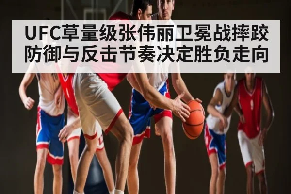 UFC草量级张伟丽卫冕战摔跤防御与反击节奏决定胜负走向
