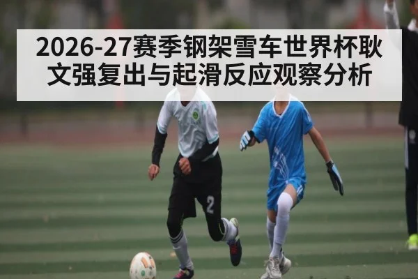 2026-27赛季钢架雪车世界杯耿文强复出与起滑反应观察分析